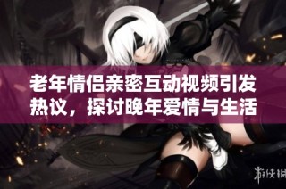 老年情侣亲密互动视频引发热议，探讨晚年爱情与生活乐趣