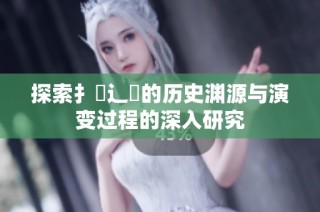 探索扌喿辶畐的历史渊源与演变过程的深入研究