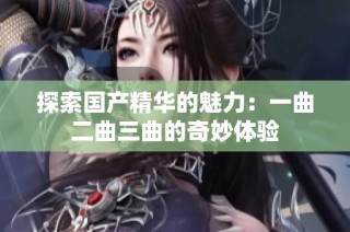 探索国产精华的魅力：一曲二曲三曲的奇妙体验