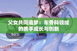父女共同追梦：车骨科领域的携手成长与创新