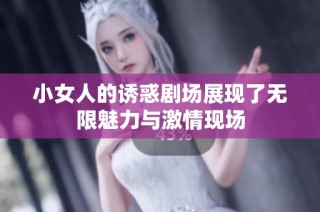 小女人的诱惑剧场展现了无限魅力与激情现场