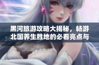 黑河旅游攻略大揭秘，畅游北国养生胜地的必看亮点与服务详解