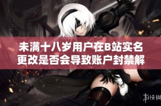 未满十八岁用户在B站实名更改是否会导致账户封禁解读