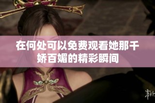 在何处可以免费观看她那千娇百媚的精彩瞬间
