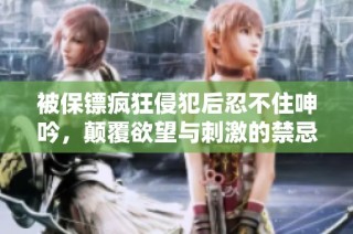 被保镖疯狂侵犯后忍不住呻吟，颠覆欲望与刺激的禁忌之旅