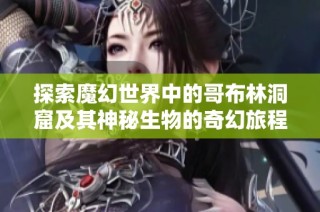 探索魔幻世界中的哥布林洞窟及其神秘生物的奇幻旅程
