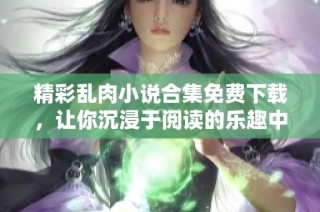 精彩乱肉小说合集免费下载，让你沉浸于阅读的乐趣中