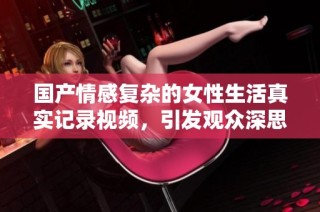 国产情感复杂的女性生活真实记录视频，引发观众深思与共鸣