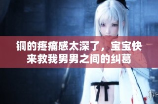 铜的疼痛感太深了，宝宝快来救我男男之间的纠葛