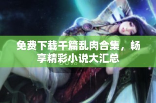 免费下载千篇乱肉合集，畅享精彩小说大汇总