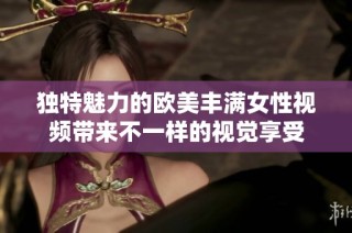 独特魅力的欧美丰满女性视频带来不一样的视觉享受