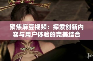 聚焦麻豆视频：探索创新内容与用户体验的完美结合