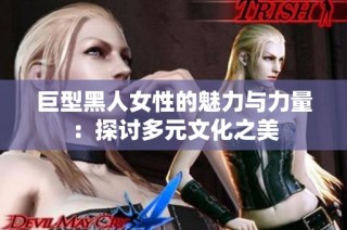 巨型黑人女性的魅力与力量：探讨多元文化之美