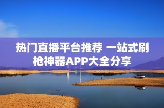 热门直播平台推荐 一站式刷枪神器APP大全分享