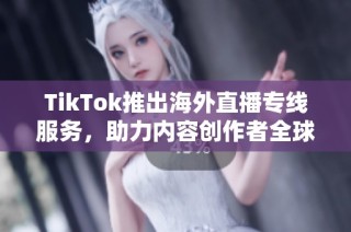 TikTok推出海外直播专线服务，助力内容创作者全球化发展