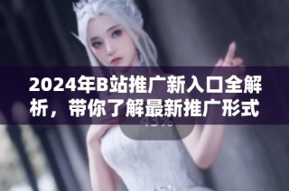 2024年B站推广新入口全解析，带你了解最新推广形式和策略