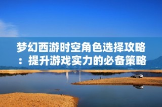 梦幻西游时空角色选择攻略：提升游戏实力的必备策略与建议