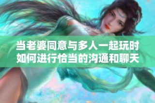 当老婆同意与多人一起玩时如何进行恰当的沟通和聊天技巧