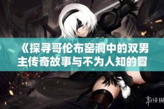 《探寻哥伦布窑洞中的双男主传奇故事与不为人知的冒险经历》