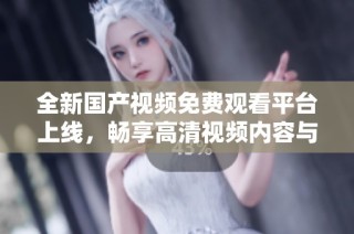 全新国产视频免费观看平台上线，畅享高清视频内容与便捷体验