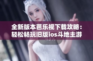 全新版本芭乐视下载攻略：轻松畅玩旧版ios斗地主游戏技巧分享