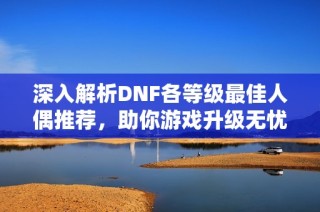 深入解析DNF各等级最佳人偶推荐，助你游戏升级无忧