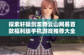探索轩辕剑龙舞云山网易首款福利版手机游戏推荐大全