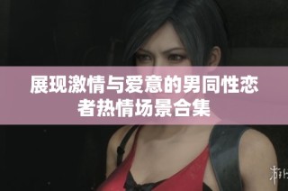 展现激情与爱意的男同性恋者热情场景合集
