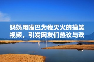 妈妈用嘴巴为我灭火的搞笑视频，引发网友们热议与欢笑