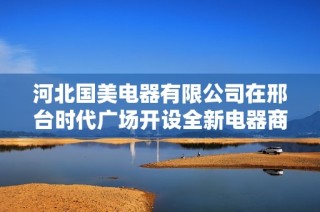 河北国美电器有限公司在邢台时代广场开设全新电器商城