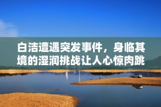 白洁遭遇突发事件，身临其境的湿润挑战让人心惊肉跳