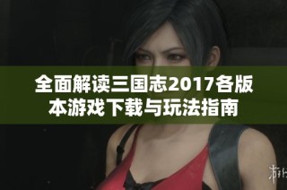 全面解读三国志2017各版本游戏下载与玩法指南