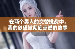 在两个男人的交替挑战中，我的欲望被彻底点燃的故事