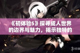 《初体验5》探寻成人世界的边界与魅力，揭示独特的感情与人生观