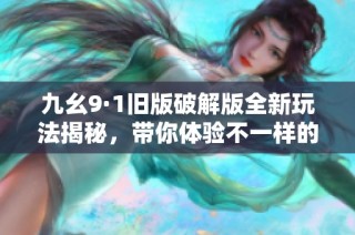 九幺9·1旧版破解版全新玩法揭秘，带你体验不一样的乐趣！