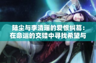 陆尘与李清瑶的爱恨纠葛：在命运的交错中寻找希望与救赎