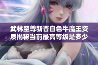 武林至尊新晋白色牛魔王资质揭秘当前最高等级是多少
