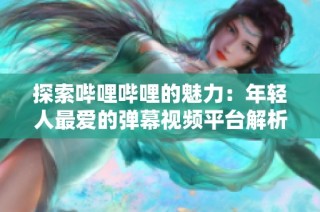 探索哔哩哔哩的魅力：年轻人最爱的弹幕视频平台解析