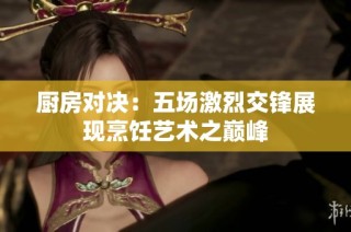 厨房对决：五场激烈交锋展现烹饪艺术之巅峰