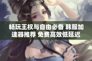 畅玩王权与自由必备 韩服加速器推荐 免费高效低延迟不掉线的优质选择分享