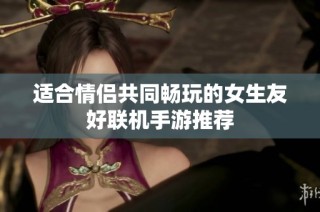 适合情侣共同畅玩的女生友好联机手游推荐