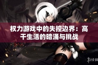 权力游戏中的失控边界：高干生活的暗涌与挑战