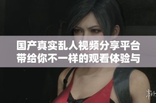 国产真实乱人视频分享平台带给你不一样的观看体验与刺激感受
