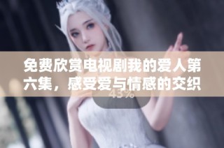 免费欣赏电视剧我的爱人第六集，感受爱与情感的交织与精彩片段