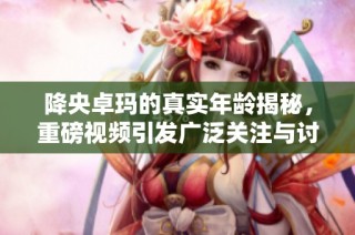 降央卓玛的真实年龄揭秘，重磅视频引发广泛关注与讨论