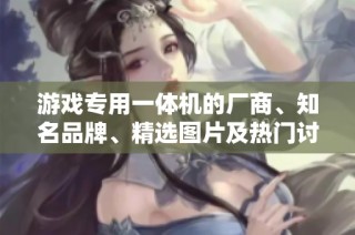 游戏专用一体机的厂商、知名品牌、精选图片及热门讨论一览