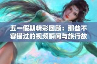 五一假期精彩回顾：那些不容错过的视频瞬间与旅行故事