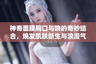 神奇面膜胸口与吻的奇妙结合，焕发肌肤新生与浪漫气息