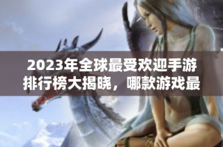 2023年全球最受欢迎手游排行榜大揭晓，哪款游戏最热？