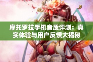 摩托罗拉手机音质评测：真实体验与用户反馈大揭秘